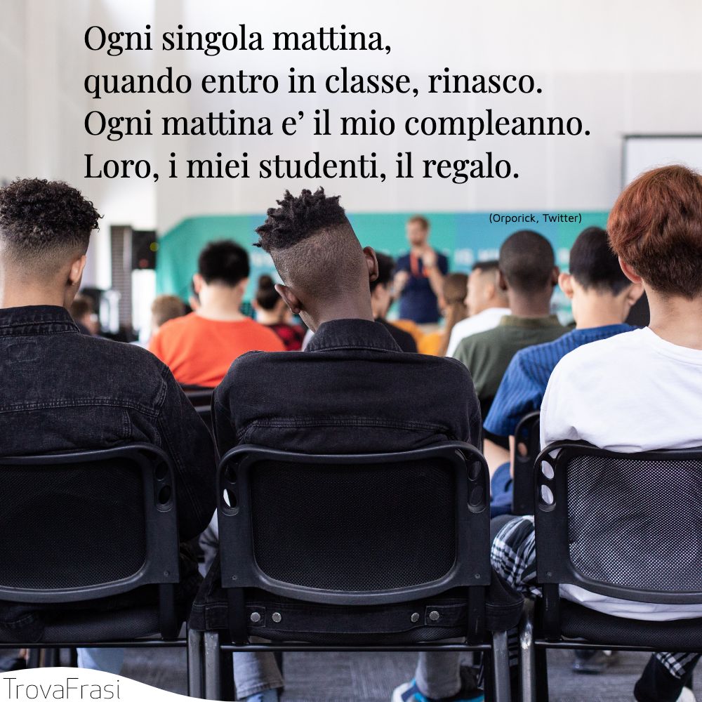 Ogni singola mattina, quando entro in classe, rinasco. Ogni mattina e’ il mio compleanno. Loro, i miei studenti, il regalo.