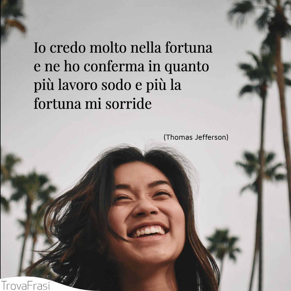 Io credo molto nella fortuna e ne ho conferma in quanto più lavoro sodo e più la fortuna mi sorride