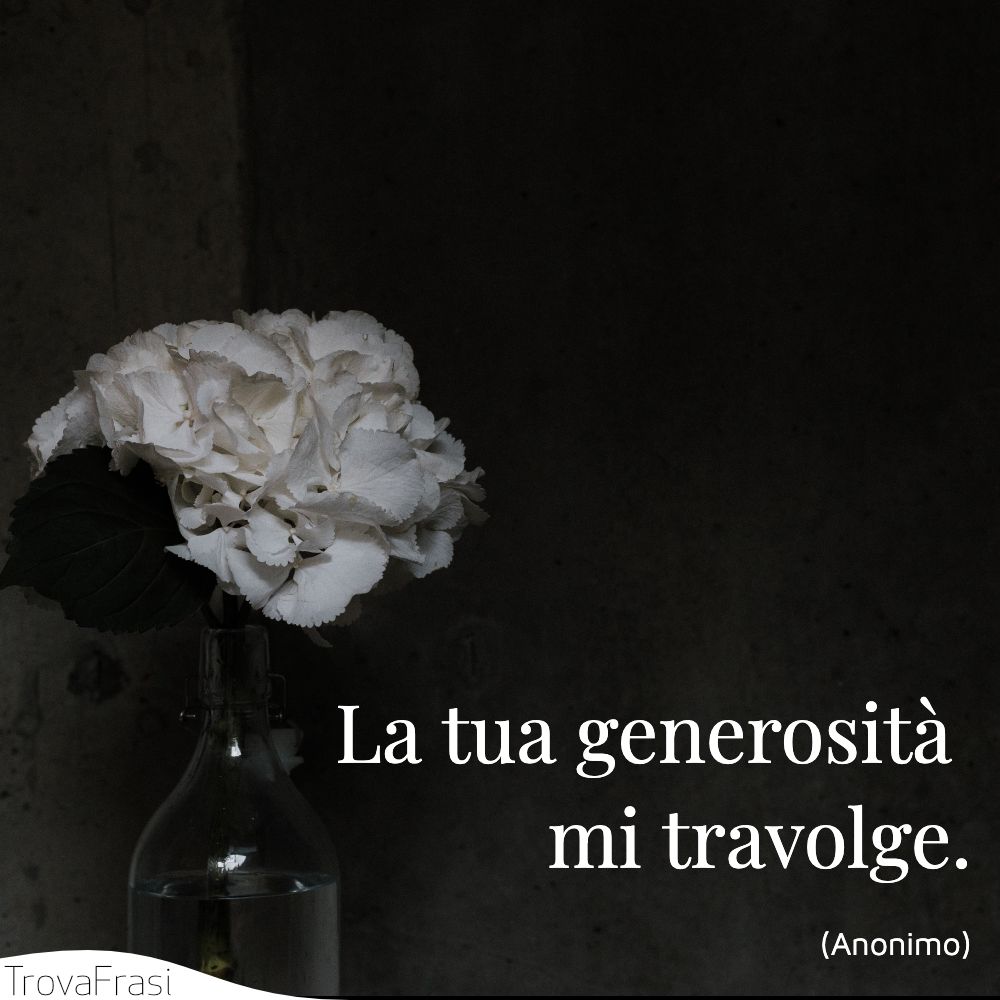 La tua generosità mi travolge.