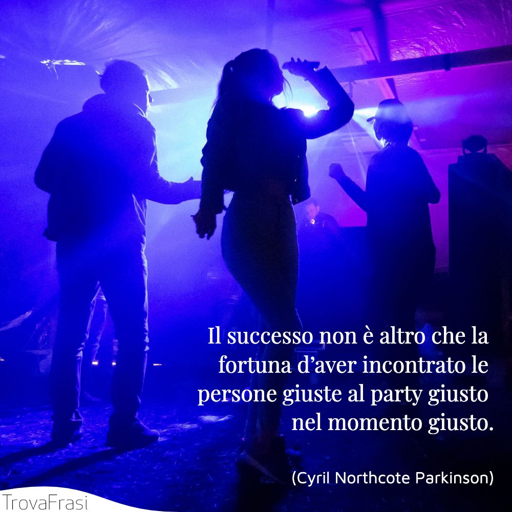 Il successo non è altro che la fortuna d’aver incontrato le persone giuste al party giusto nel momento giusto.