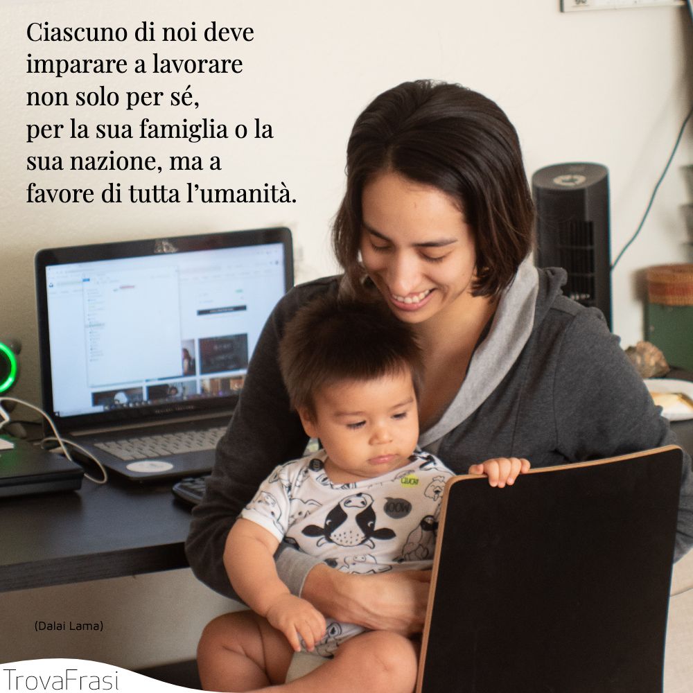 Ciascuno di noi deve imparare a lavorare non solo per sé, per la sua famiglia o la sua nazione, ma a favore di tutta l’umanità .