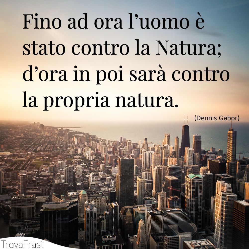 Fino ad ora l’uomo è stato contro la Natura; d’ora in poi sarà contro la propria natura.