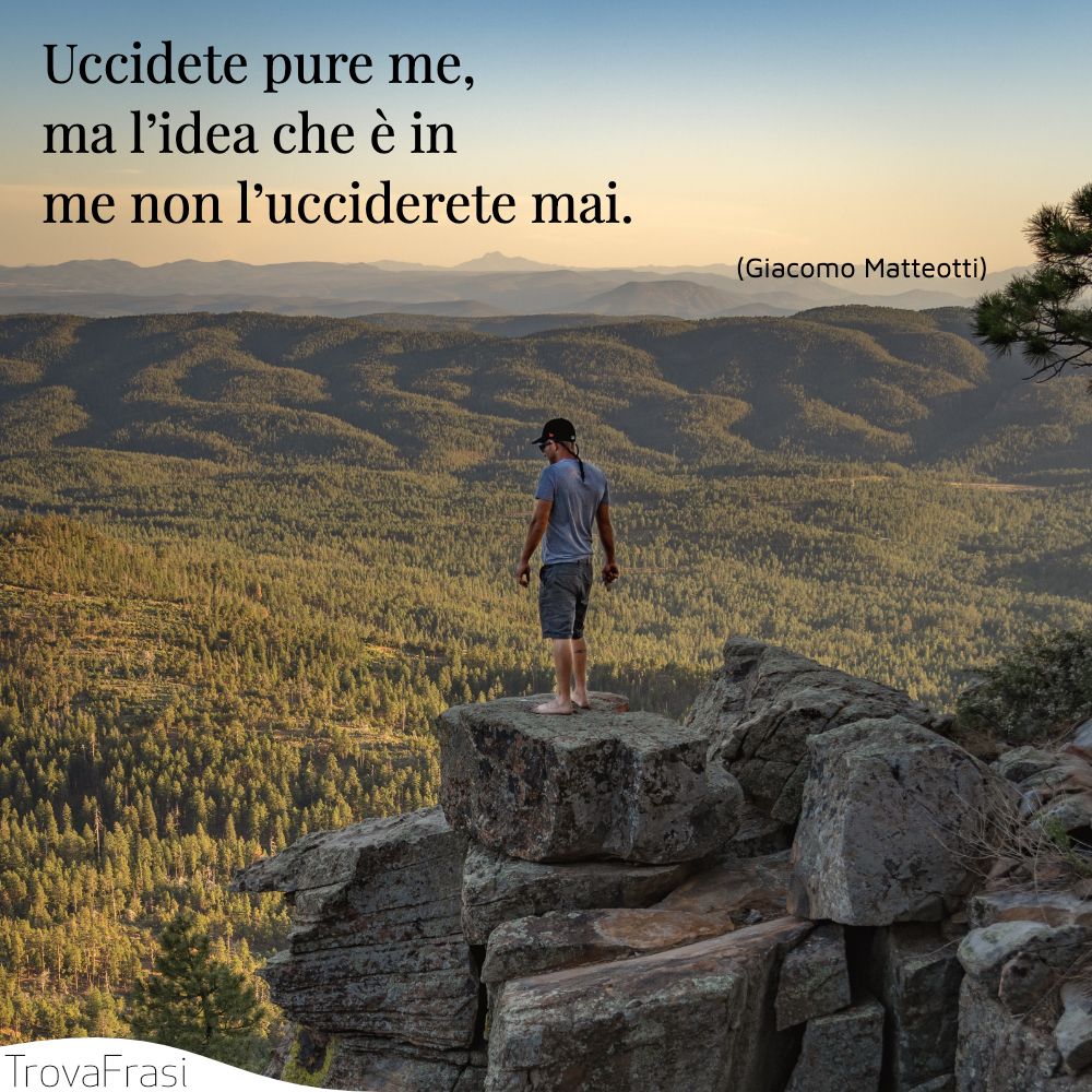 Uccidete pure me, ma l’idea che è in me non l’ucciderete mai.