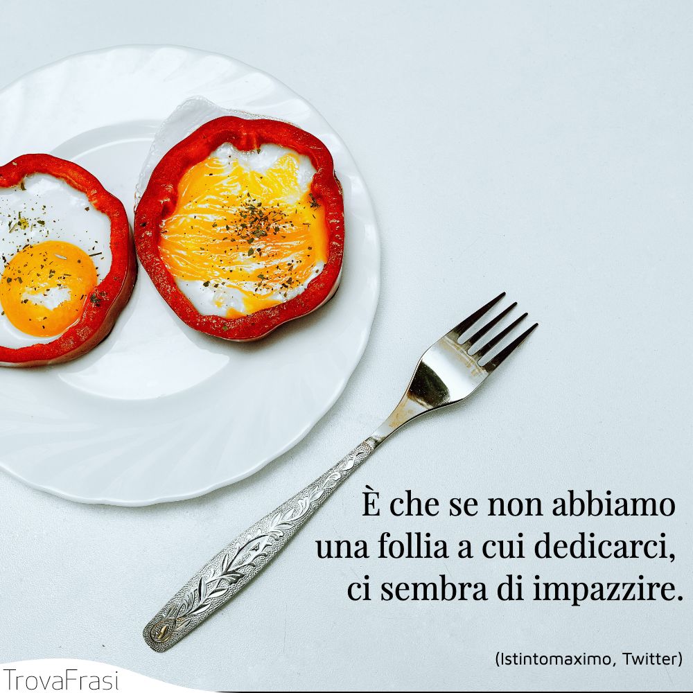 È che se non abbiamo una follia a cui dedicarci, ci sembra di impazzire.