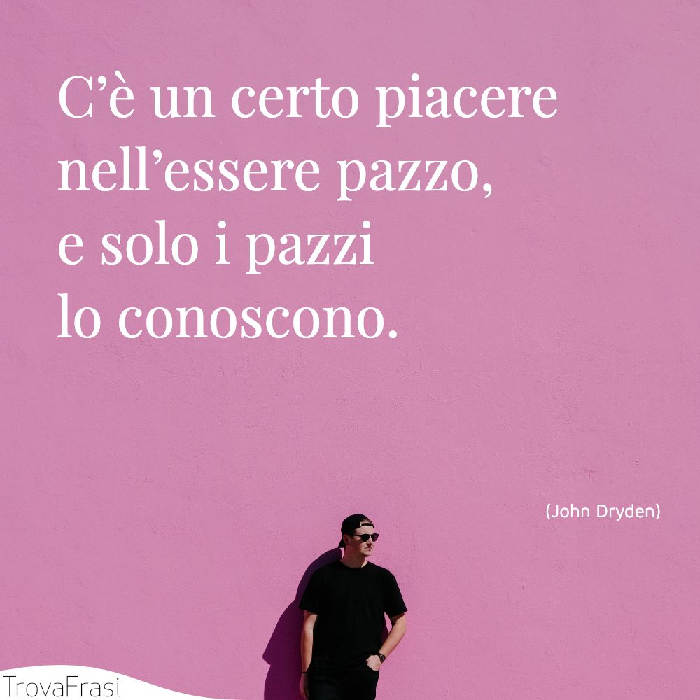 C’è un certo piacere nell’essere pazzo, e solo i pazzi lo conoscono.