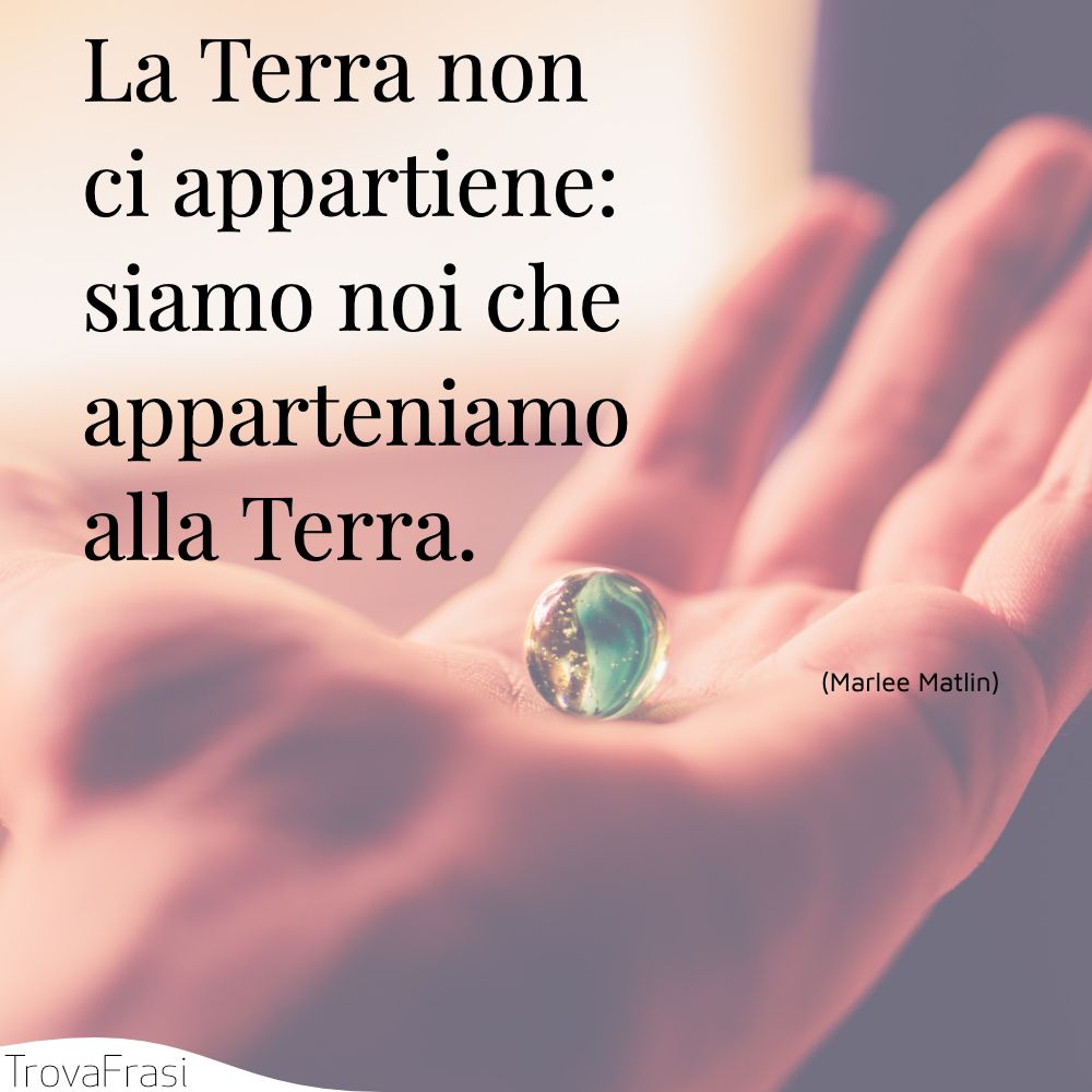 La Terra non ci appartiene: siamo noi che apparteniamo alla Terra.