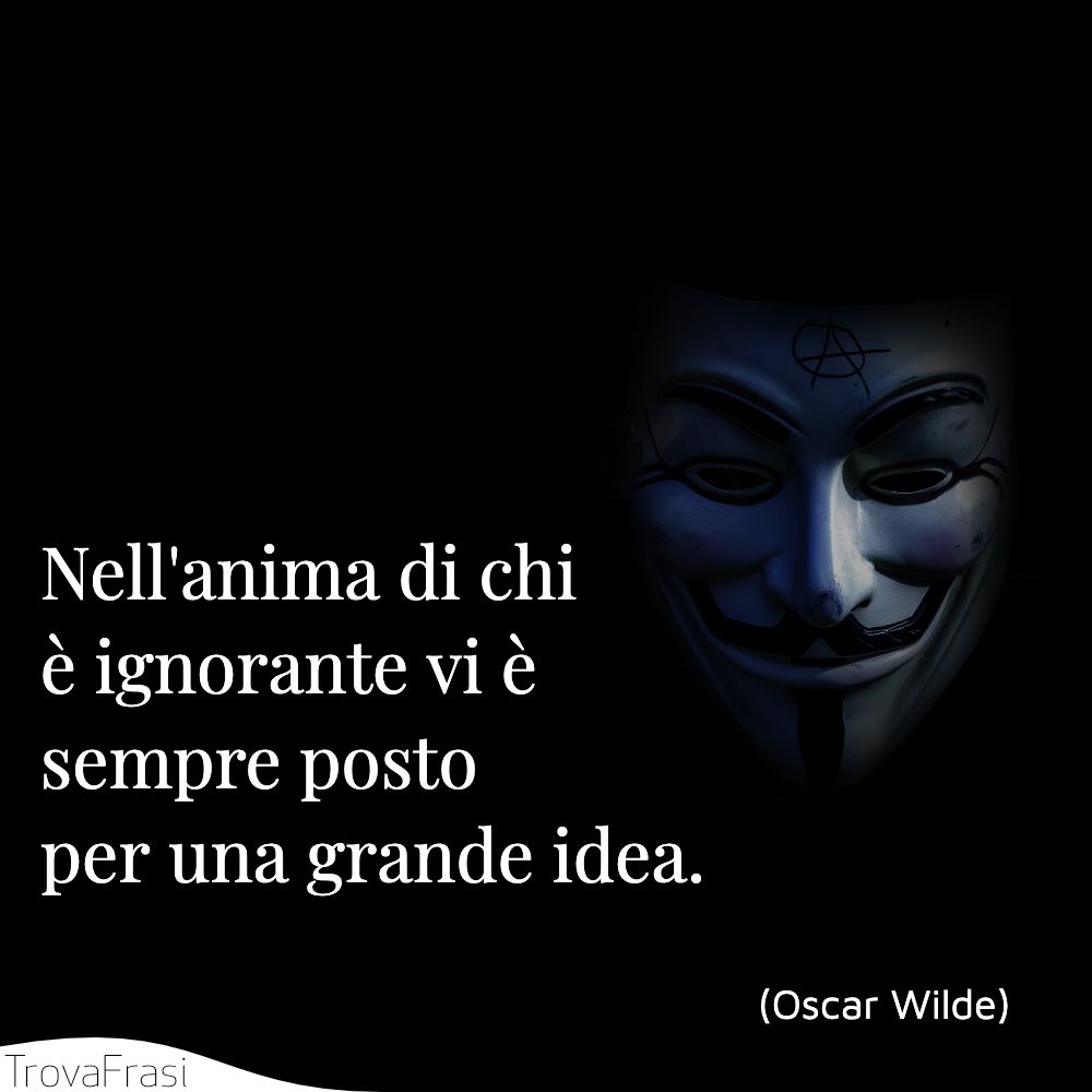 Nell'anima di chi è ignorante vi è sempre posto per una grande idea.