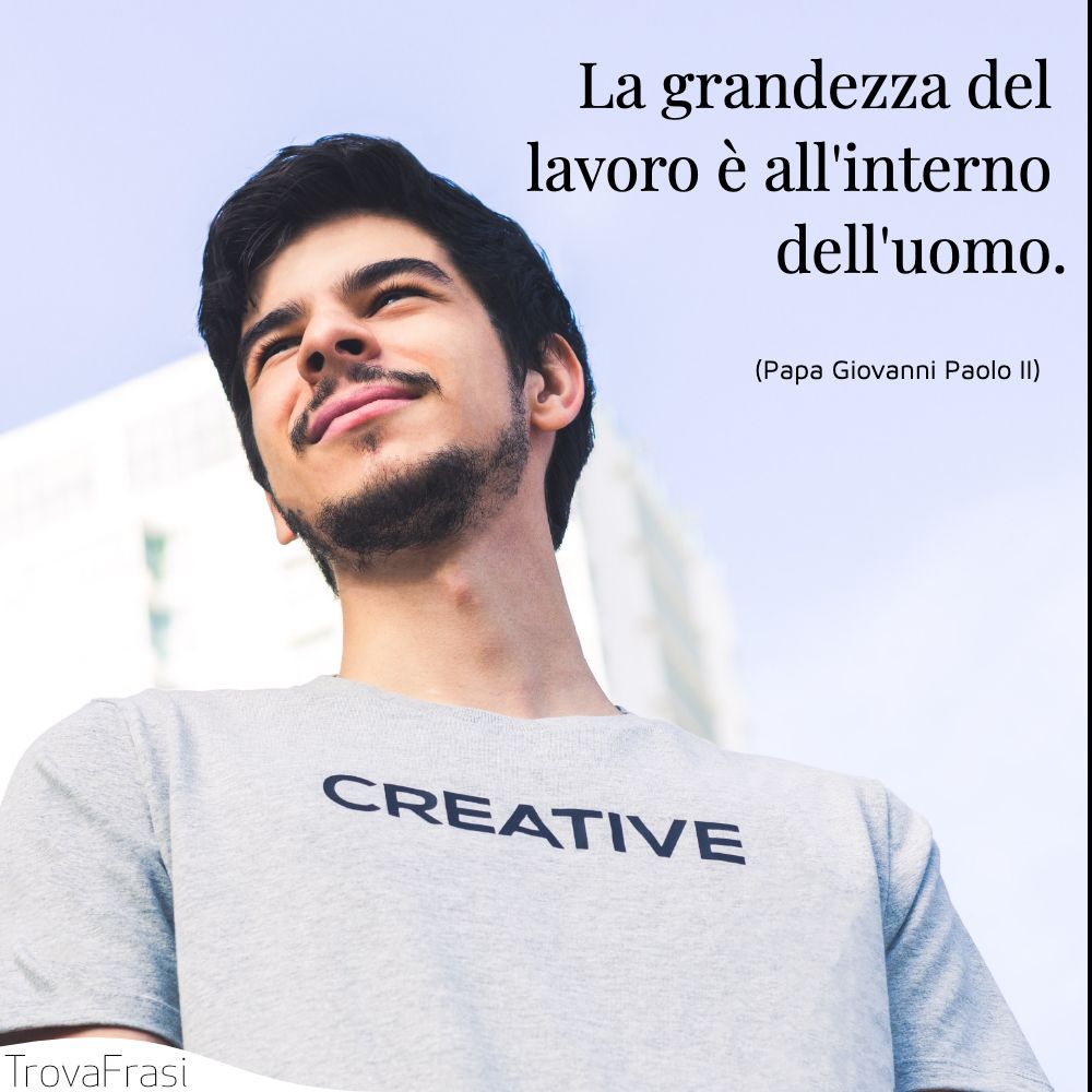 La grandezza del lavoro è all'interno dell'uomo.