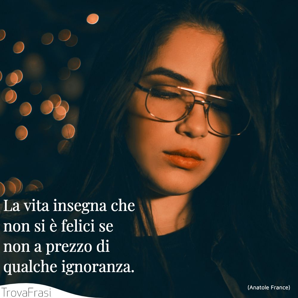 La vita insegna che non si è felici se non a prezzo di qualche ignoranza.