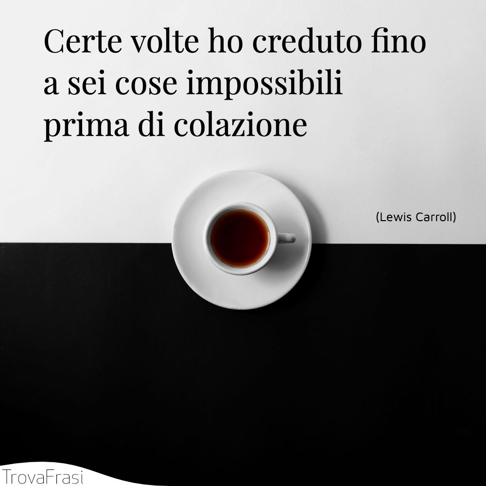 Certe volte ho creduto fino a sei cose impossibili prima di colazione