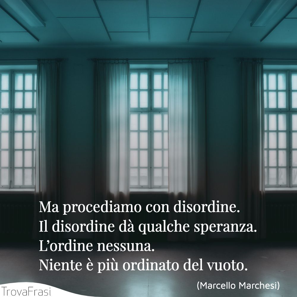 Ma procediamo con disordine. Il disordine dà qualche speranza. L’ordine nessuna. Niente è più ordinato del vuoto.