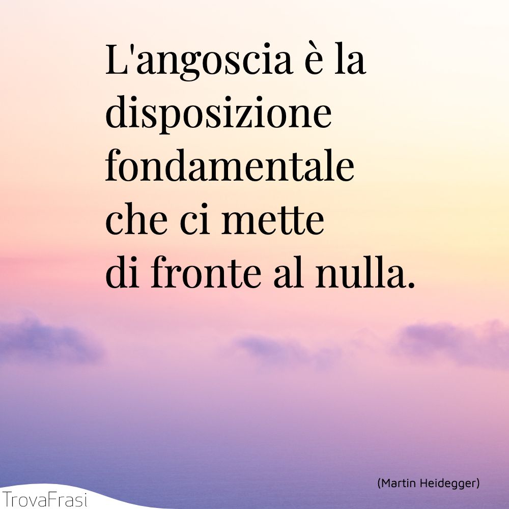 L'angoscia è la disposizione fondamentale che ci mette di fronte al nulla.
