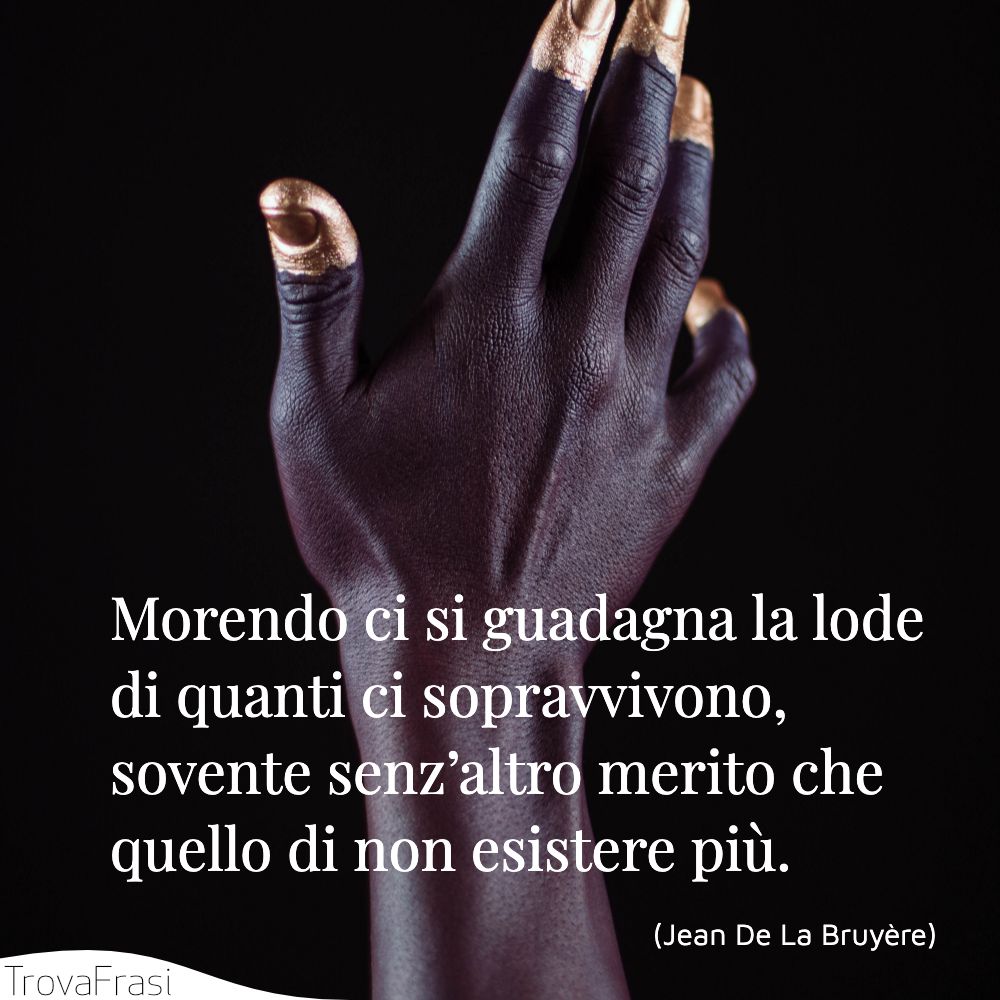Morendo ci si guadagna la lode di quanti ci sopravvivono, sovente senz’altro merito che quello di non esistere più.