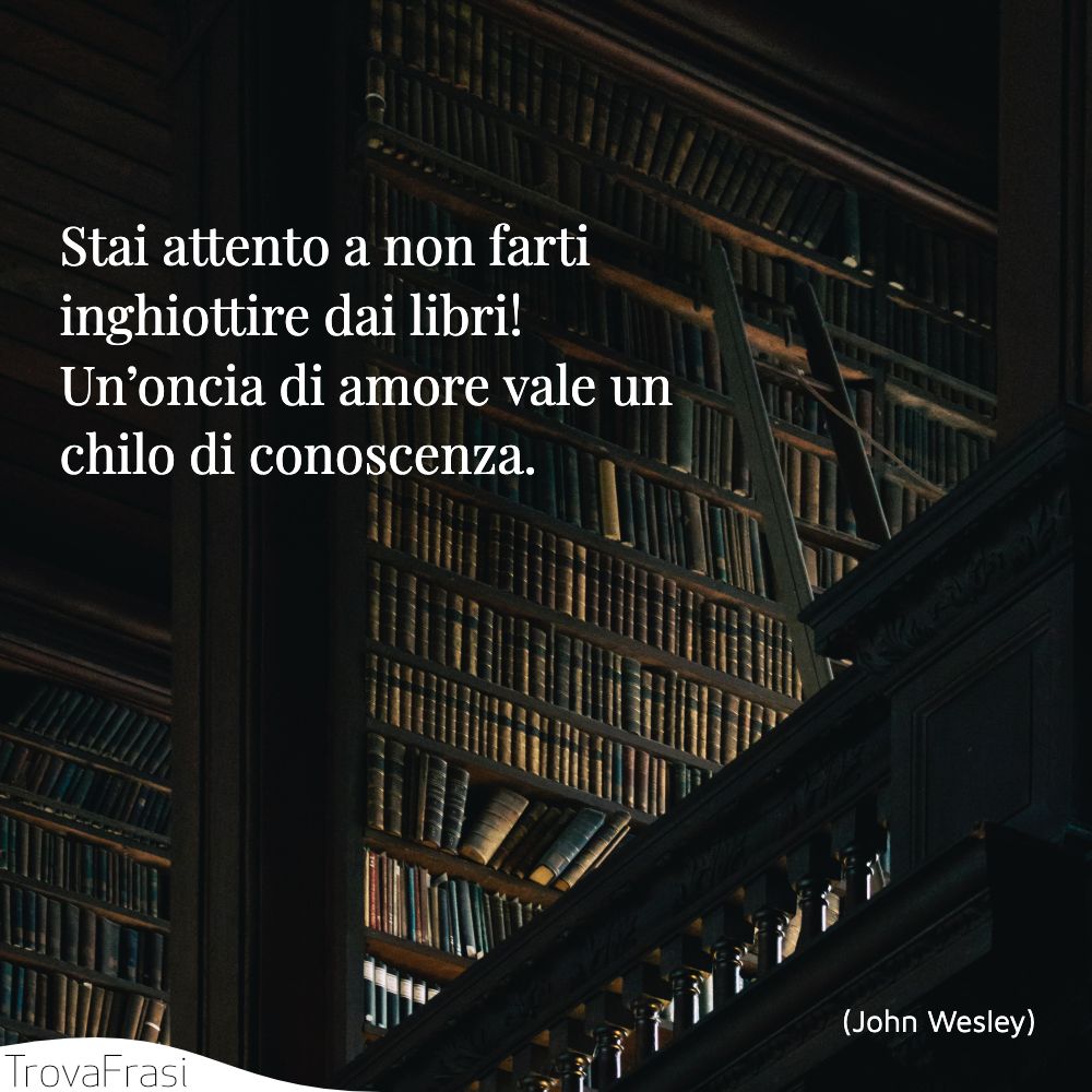 Stai attento a non farti inghiottire dai libri! Un’oncia di amore vale un chilo di conoscenza.