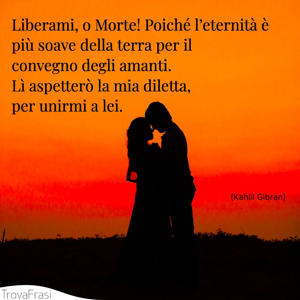 Liberami, o Morte! Poiché l’eternità è più soave della terra per il convegno degli amanti. Lì aspetterò la mia diletta, per unirmi a lei.