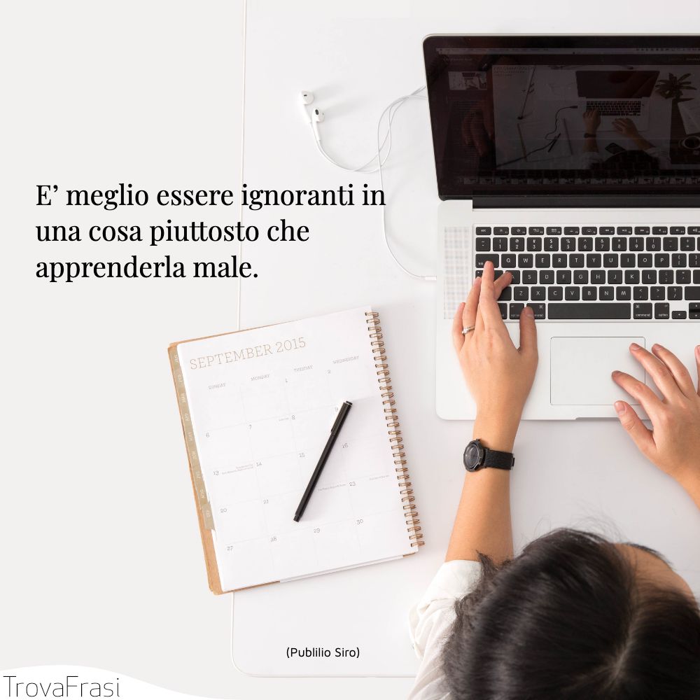 E’ meglio essere ignoranti in una cosa piuttosto che apprenderla male.