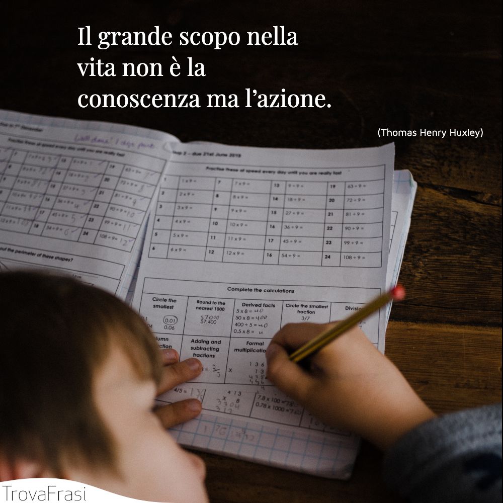 Il grande scopo nella vita non è la conoscenza ma l’azione.