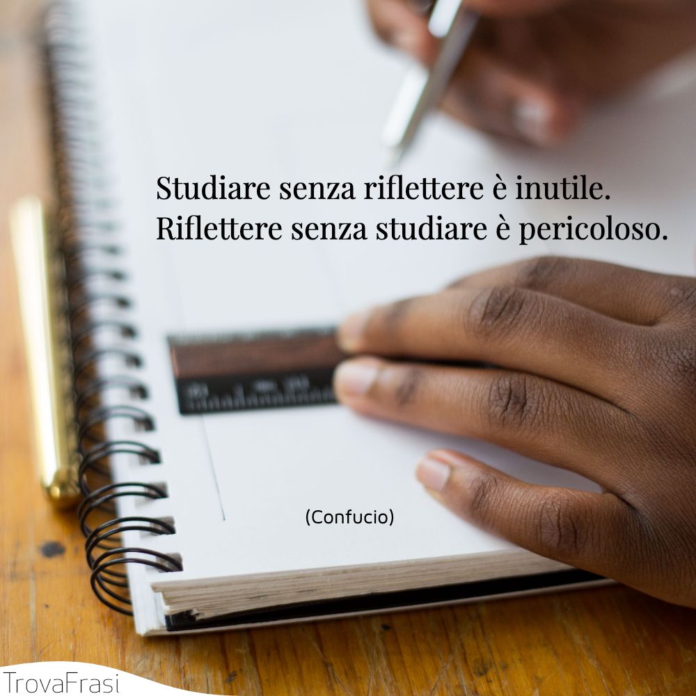 Studiare senza riflettere è inutile. riflettere senza studiare è pericoloso.