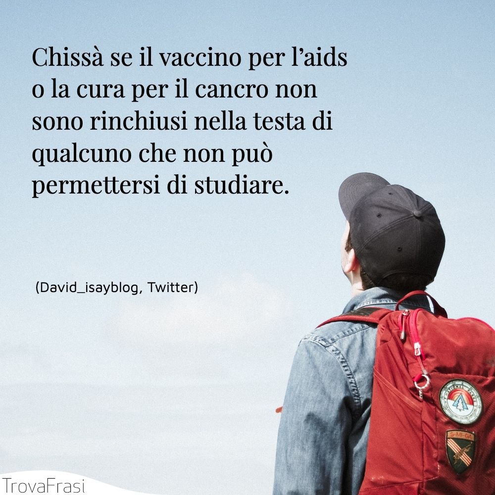Chissà se il vaccino per l’aids o la cura per il cancro non sono rinchiusi nella testa di qualcuno che non può permettersi di studiare.