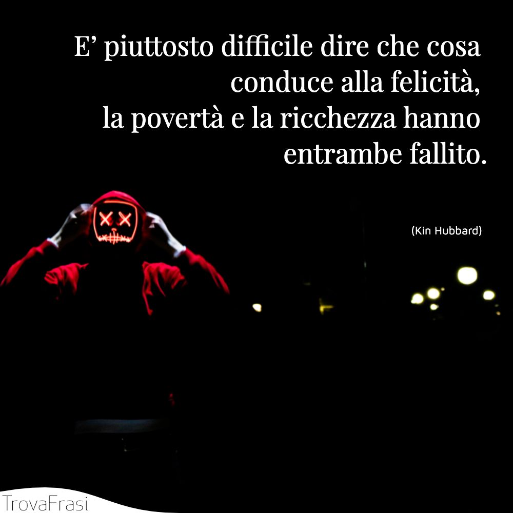 E’ piuttosto difficile dire che cosa conduce alla felicità, la povertà e la ricchezza hanno entrambe fallito.