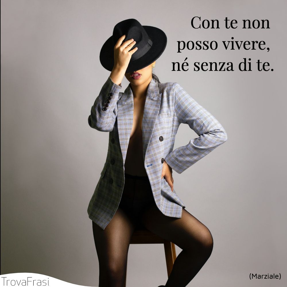 Con te non posso vivere, né senza di te.
