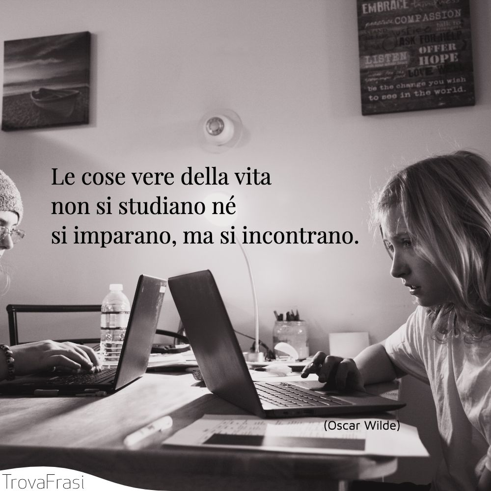 Le cose vere della vita non si studiano né si imparano, ma si incontrano.