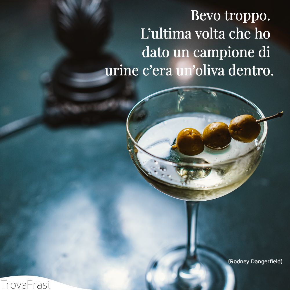 Bevo troppo. L’ultima volta che ho dato un campione di urine c’era un’oliva dentro.
