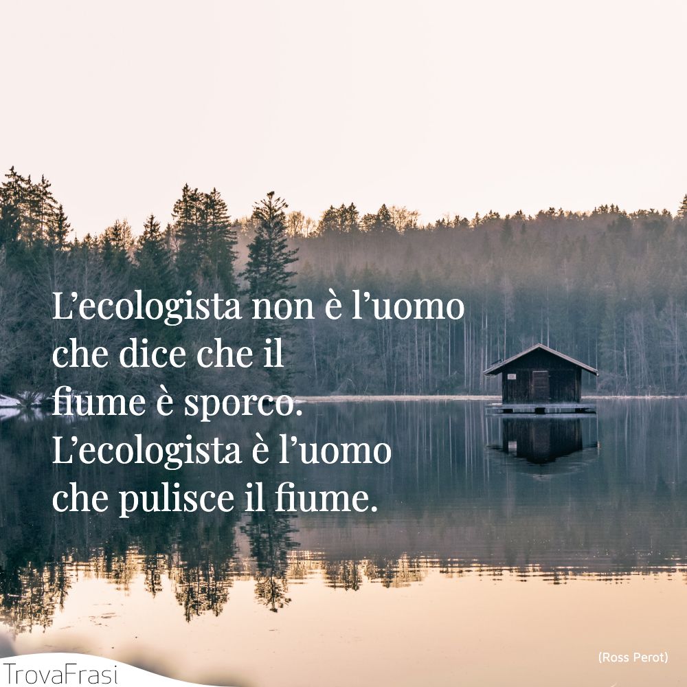 L’ecologista non è l’uomo che dice che il fiume è sporco. L’ecologista è l’uomo che pulisce il fiume.