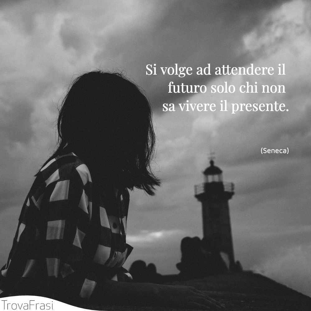 Si volge ad attendere il futuro solo chi non sa vivere il presente.