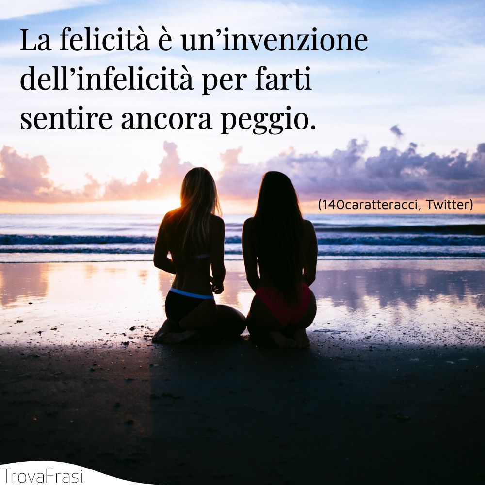 La felicità è un’invenzione dell’infelicità per farti sentire ancora peggio.