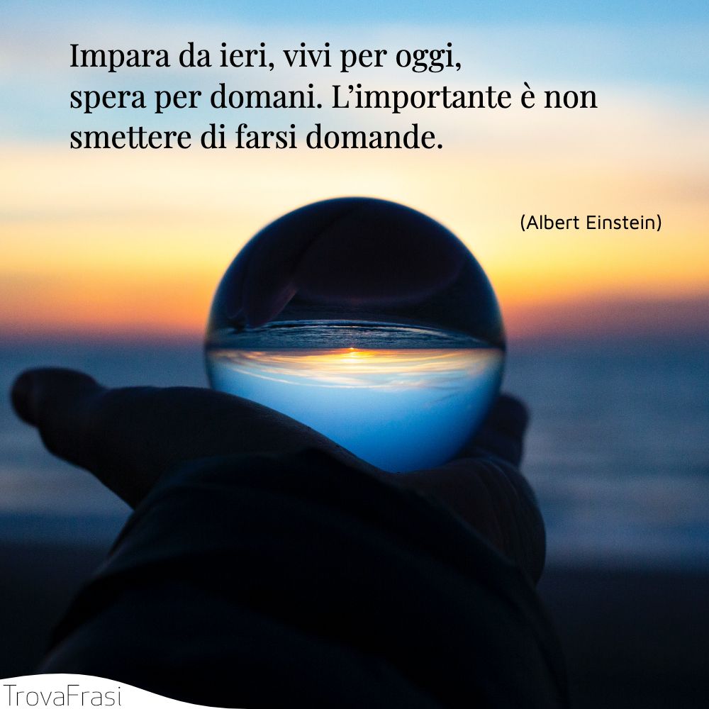 Impara da ieri, vivi per oggi, spera per domani. L’importante è non smettere di farsi domande.