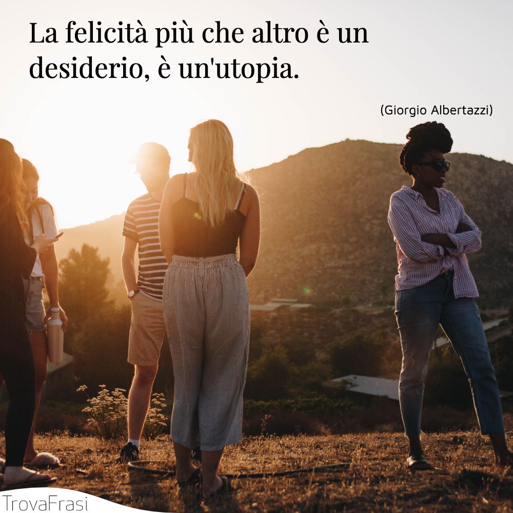 La felicità più che altro è un desiderio, è un'utopia.