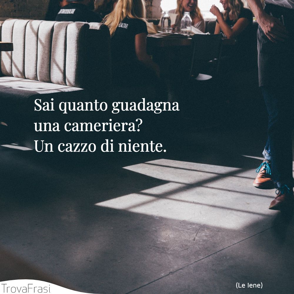 Sai quanto guadagna una cameriera? Un cazzo di niente.