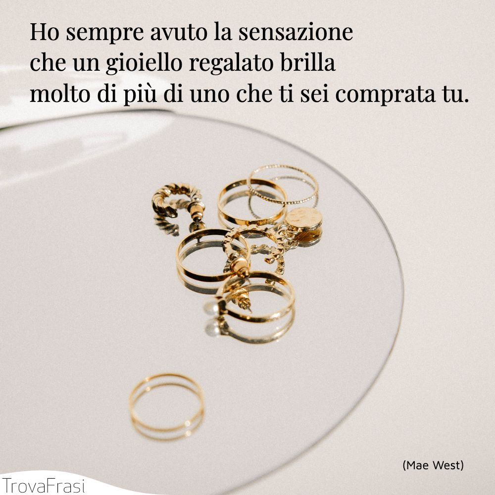 Ho sempre avuto la sensazione che un gioiello regalato brilla molto di più di uno che ti sei comprata tu.