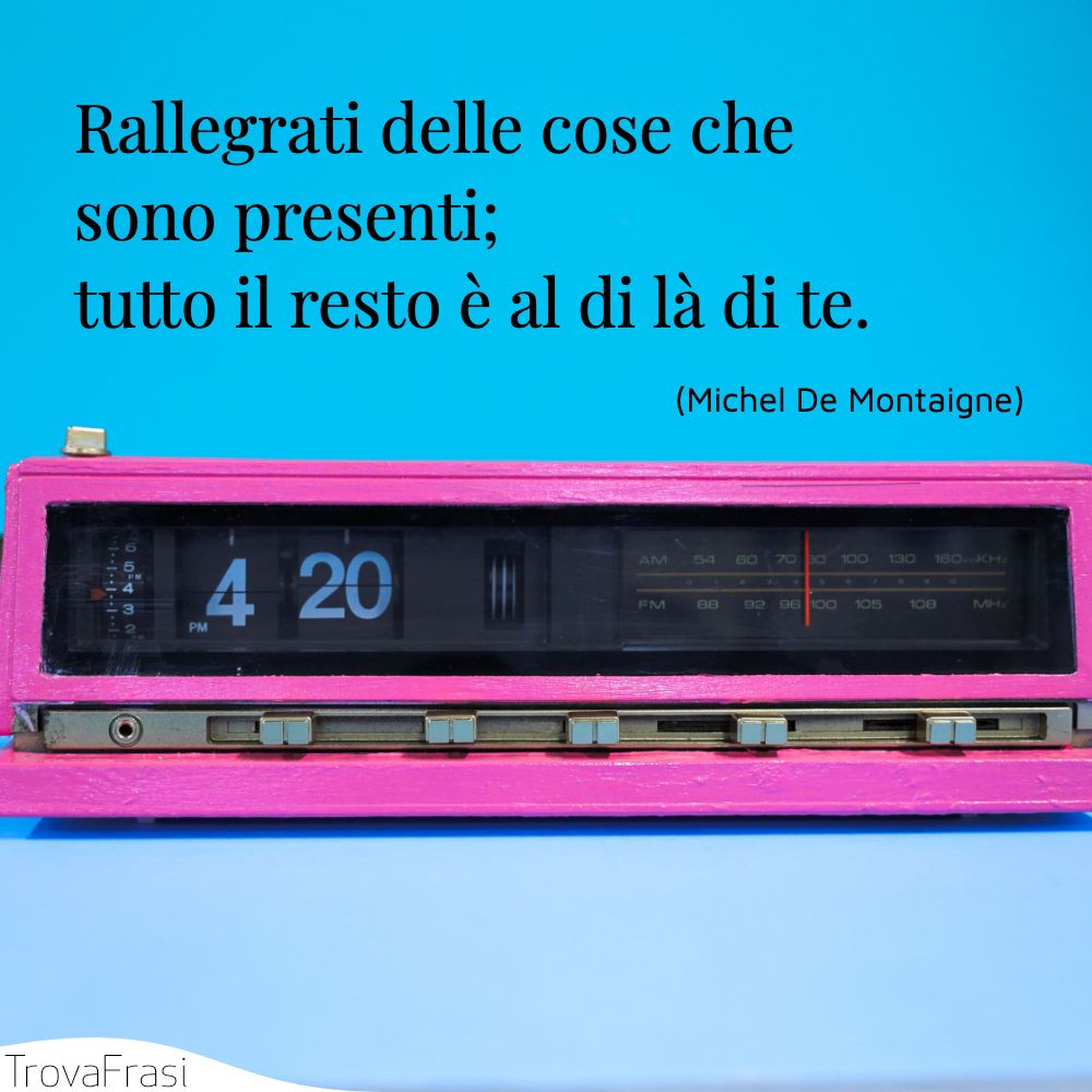 Rallegrati delle cose che sono presenti; tutto il resto è al di là di te.