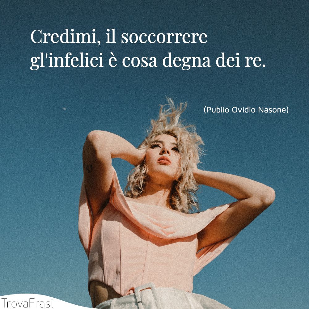 Credimi, il soccorrere gl'infelici è cosa degna dei re.