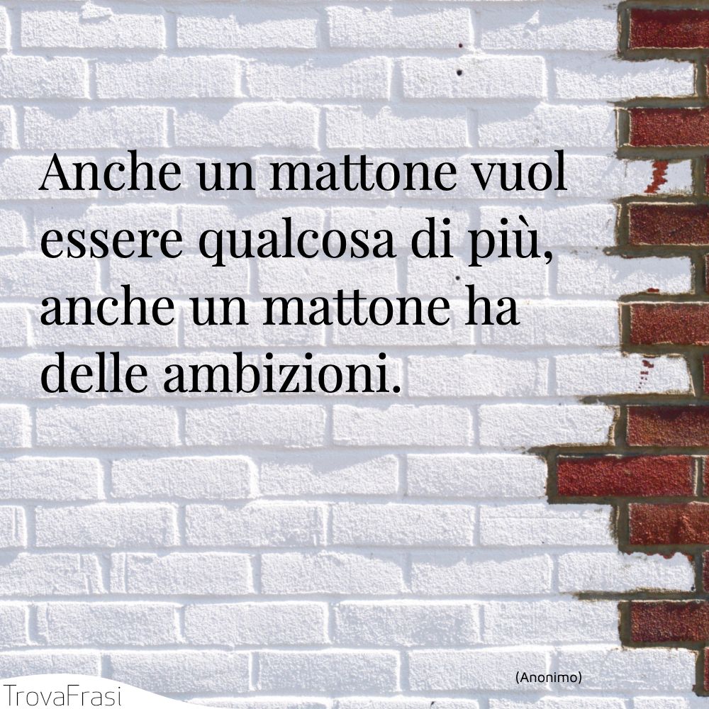 Anche un mattone vuol essere qualcosa di più, anche un mattone ha delle ambizioni.