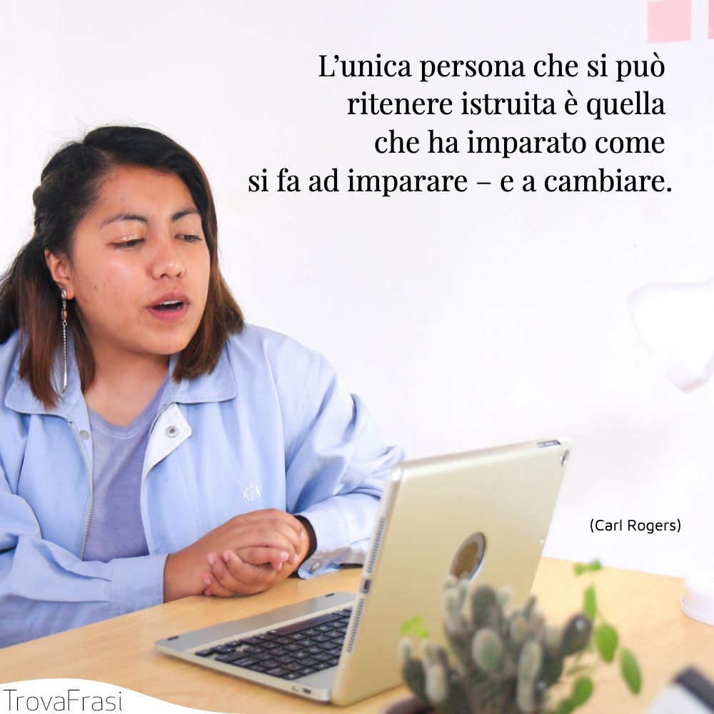 L’unica persona che si può ritenere istruita è quella che ha imparato come si fa ad imparare – e a cambiare.
