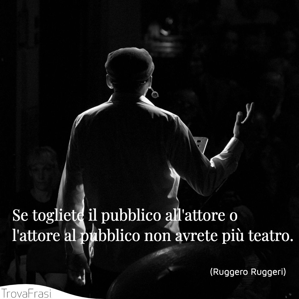 Se togliete il pubblico all'attore o l'attore al pubblico non avrete più teatro.