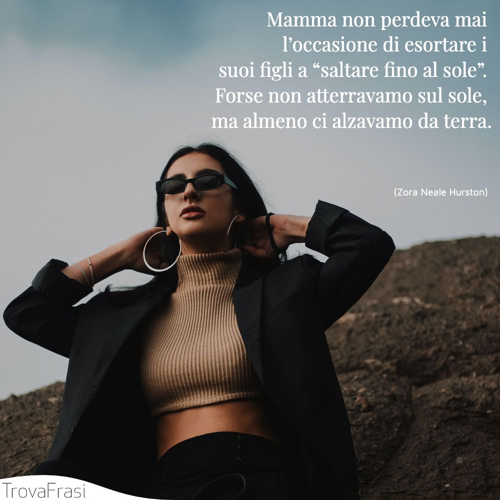 Mamma non perdeva mai l’occasione di esortare i suoi figli a “saltare fino al sole”. Forse non atterravamo sul sole, ma almeno ci alzavamo da terra.