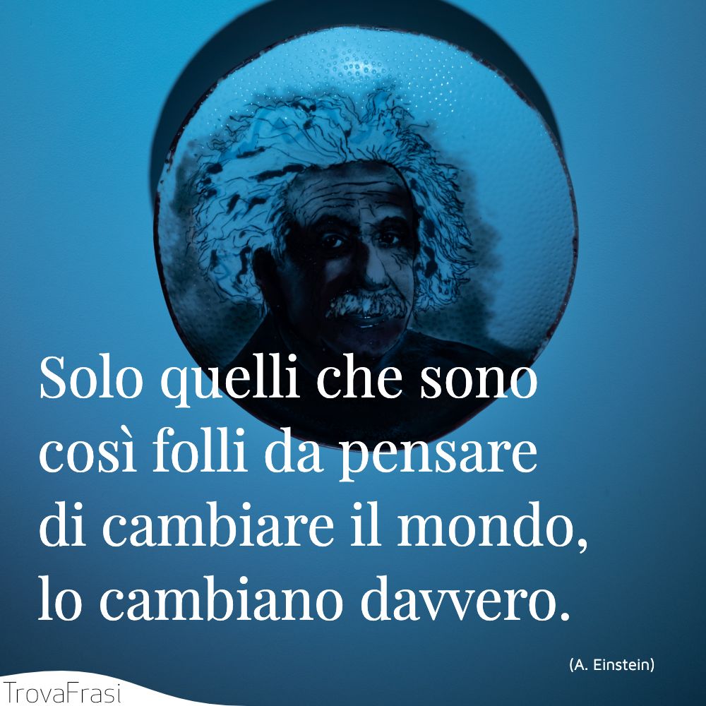 Solo quelli che sono così folli da pensare di cambiare il mondo, lo cambiano davvero.