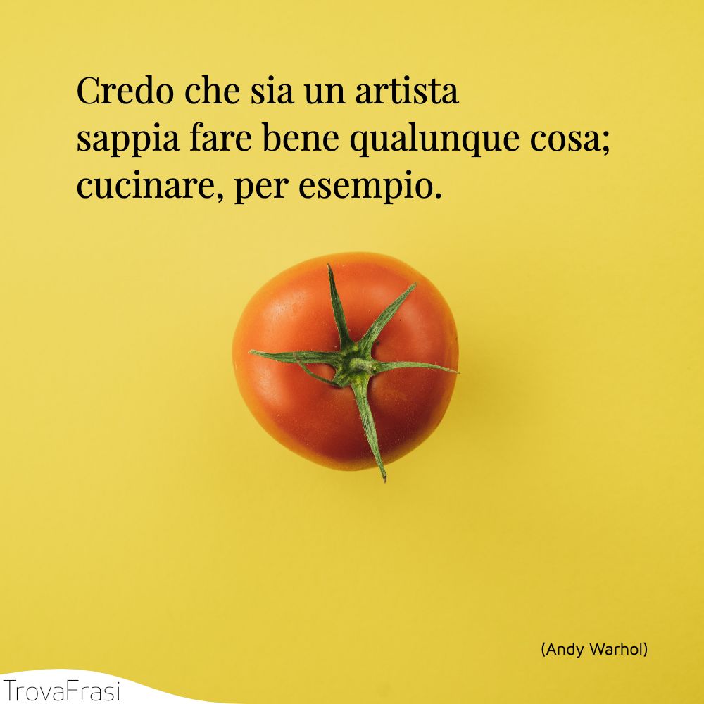 Credo che sia un artista sappia fare bene qualunque cosa; cucinare, per esempio.