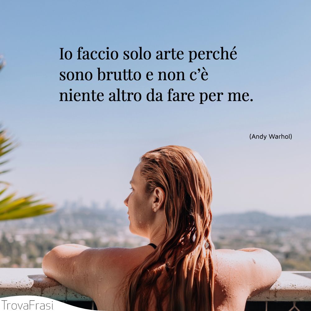 Io faccio solo arte perché sono brutto e non c’è niente altro da fare per me.