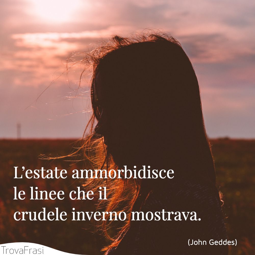 L’estate ammorbidisce le linee che il crudele inverno mostrava.
