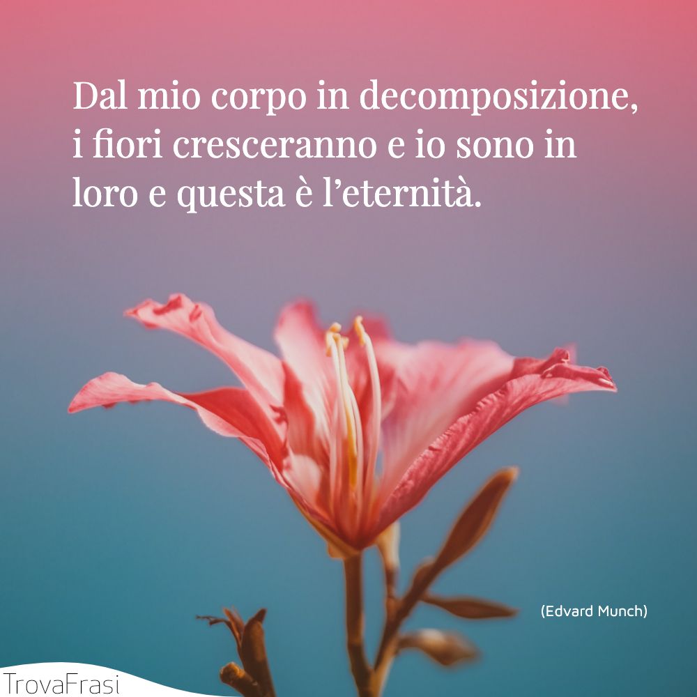 Dal mio corpo in decomposizione, i fiori cresceranno e io sono in loro e questa è l’eternità.