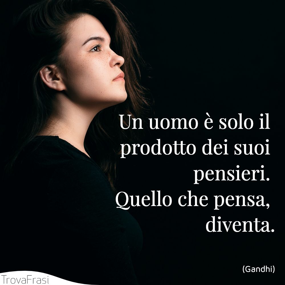 Un uomo è solo il prodotto dei suoi pensieri. Quello che pensa, diventa.