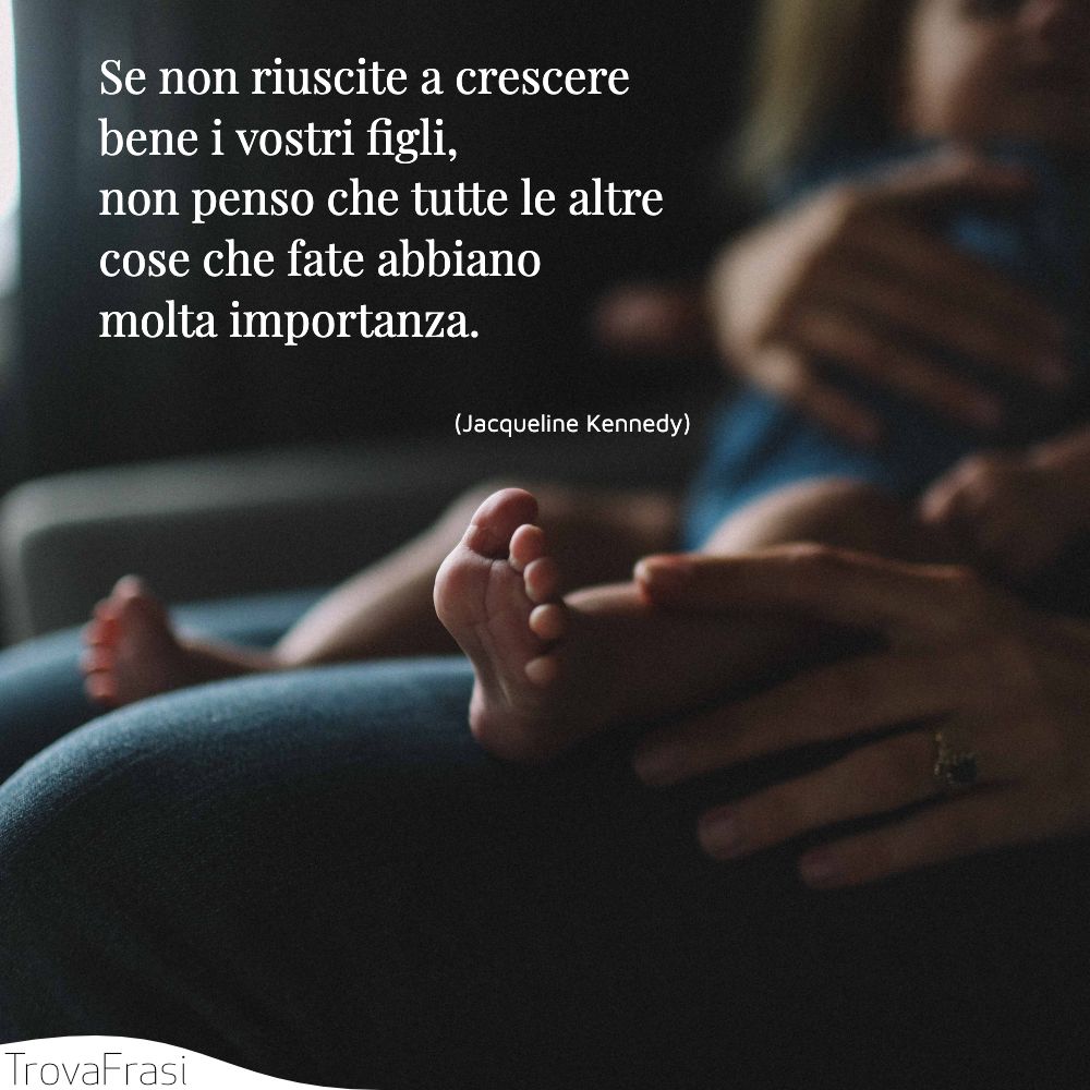 Se non riuscite a crescere bene i vostri figli, non penso che tutte le altre cose che fate abbiano molta importanza.