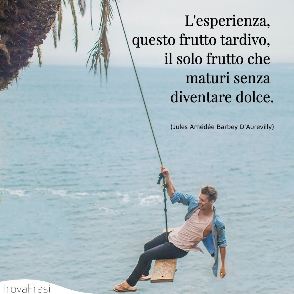 L'esperienza, questo frutto tardivo, il solo frutto che maturi senza diventare dolce.