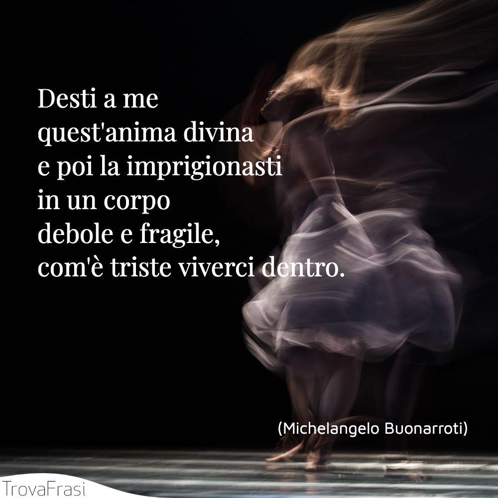 Desti a me quest'anima divina e poi la imprigionasti in un corpo debole e fragile, com'è triste viverci dentro.