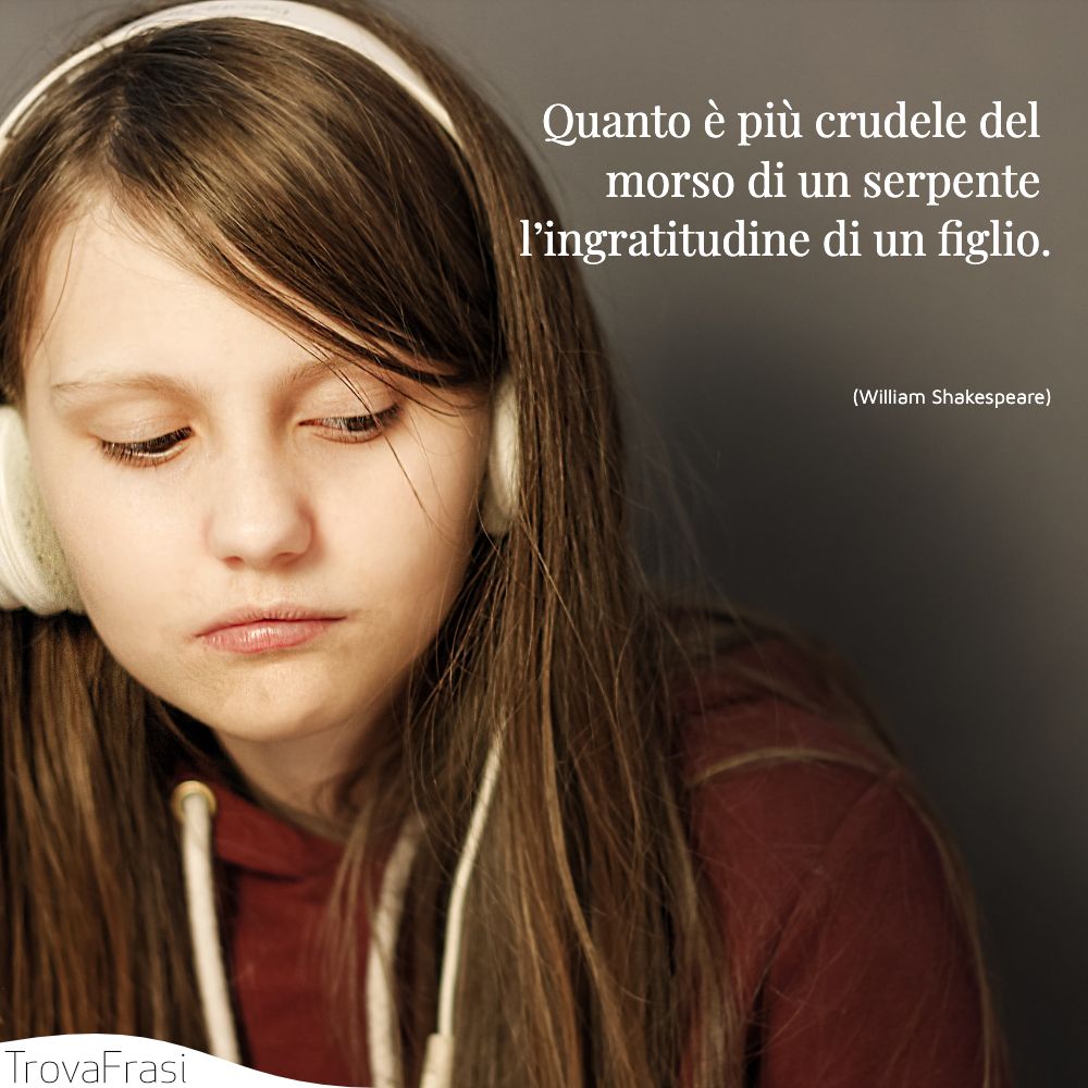 Quanto è più crudele del morso di un serpente l’ingratitudine di un figlio.